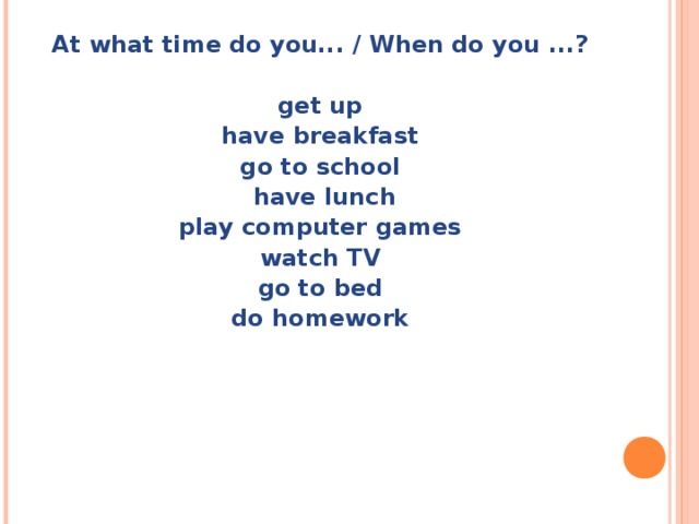 At what time do you... / When do you ...?  get up have breakfast go to school  have lunch play computer games watch TV go to bed do homework