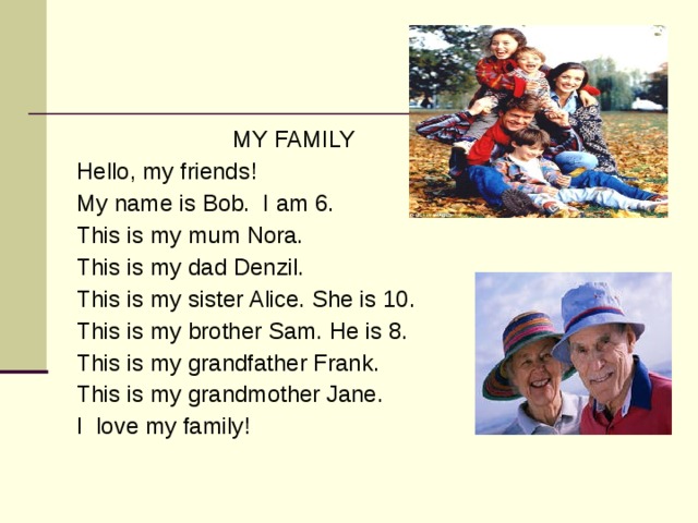 MY FAMILY Hello, my friends! My name is Bob. I am 6. This is my mum Nora. This is my dad Denzil. This is my sister Alice. She is 10. This is my brother Sam. He is 8. This is my grandfather Frank. This is my grandmother Jane. I love my family!