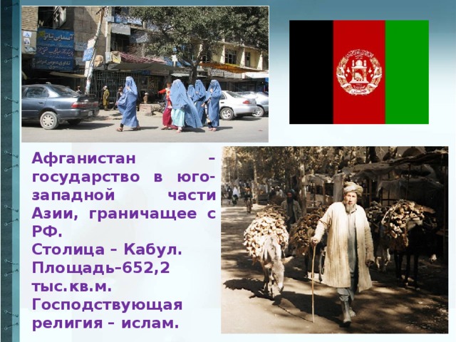 Афганистан – государство в юго-западной части Азии, граничащее с РФ. Столица – Кабул. Площадь–652,2 тыс.кв.м. Господствующая религия – ислам.