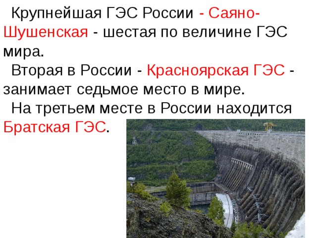 Крупнейшая ГЭС России - Саяно-Шушенская - шестая по величине ГЭС мира. Вторая в России - Красноярская ГЭС - занимает седьмое место в мире. На третьем месте в России находится Братская ГЭС .