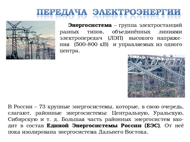 Энергосистема – группа электростанций разных типов, объединённых линиями электропередач (ЛЭП) высокого напряже-ния (500-800 кВ) и управляемых из одного центра. В России – 73 крупные энергосистемы, которые, в свою очередь, слагают, районные энергосистемы: Центральную, Уральскую, Сибирскую и т. д. Большая часть районных энергосистем вхо-дит в состав Единой Энергосистемы России (ЕЭС) . От неё пока изолирована энергосистема Дальнего Востока.