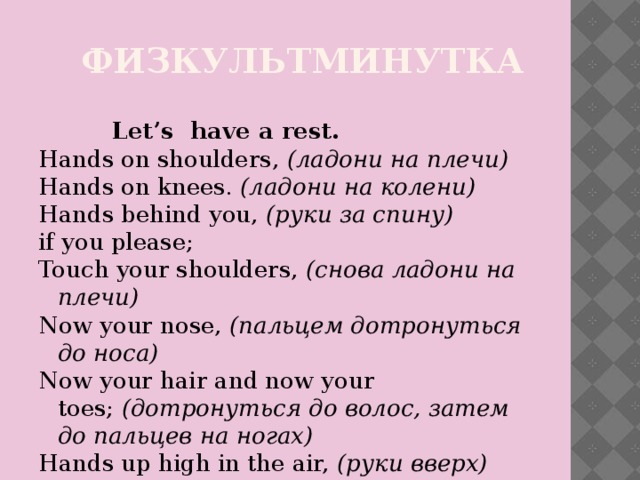 Физкультминутка  Let’s  have a rest. Hands on shoulders,  (ладони на плечи) Hands on knees.  (ладони на колени) Hands behind you,  (руки за спину) if you please; Touch your shoulders,  (снова ладони на плечи) Now your nose,  (пальцем дотронуться до носа) Now your hair and now your toes;  (дотронуться до волос, затем до пальцев на ногах) Hands up high in the air,  (руки вверх) Down at your sides, and touch your hair;  (руки по швам,  дотронуться до волос) Hands up high as before,  (снова руки вверх) Now clap your hands, one-two-three-four!  (хлопаем в ладоши 4 раза)