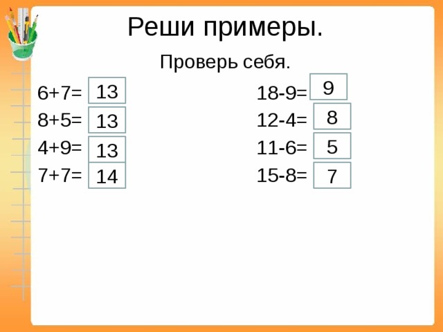 Реши примеры.   Проверь себя. 9 13  6+7= 18-9=  8+5= 12-4=  4+9= 11-6=  7+7= 15-8= 8 13 5 13 14 7