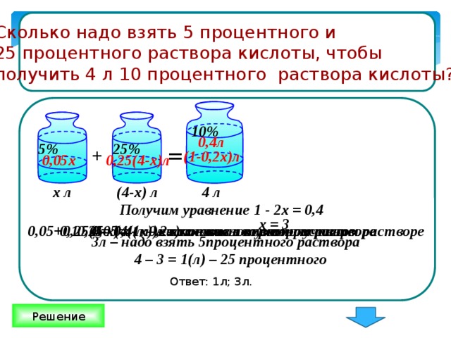 Сколько надо взять 5 процентного и 25 процентного раствора кислоты, чтобы получить 4 л 10 процентного раствора кислоты? 10% 0,4л 5% 25% = + (1-0,2х)л 0,05х 0,25(4-х)л 4 л (4-х) л х л Получим уравнение 1 - 2х = 0,4 х = 3 0,25 · (4 - х) л – кислоты во втором растворе 0,05 х ( л )– кислоты в первом растворе 0,1 · 4 = 0,4 л – кислоты в полученном растворе 0,05+0,25(4-х)=(1- 0,2х) л – кислоты в полученном растворе 3л – надо взять 5процентного раствора 4 – 3 = 1(л) – 25 процентного Ответ: 1л; 3л. Решение