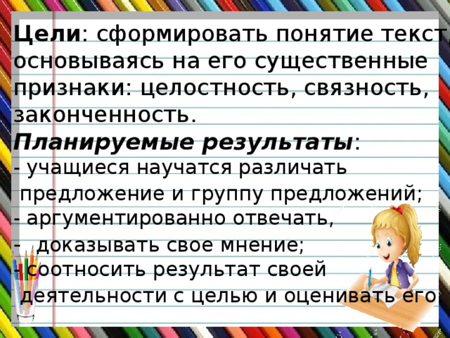 Цели : сформировать понятие текст, основываясь на его существенные признаки: целостность, связность, законченность. Планируемые результаты : - учащиеся научатся различать  предложение и группу предложений;  - аргументированно отвечать, - доказывать свое мнение; - соотносить результат своей  деятельности с целью и оценивать его .