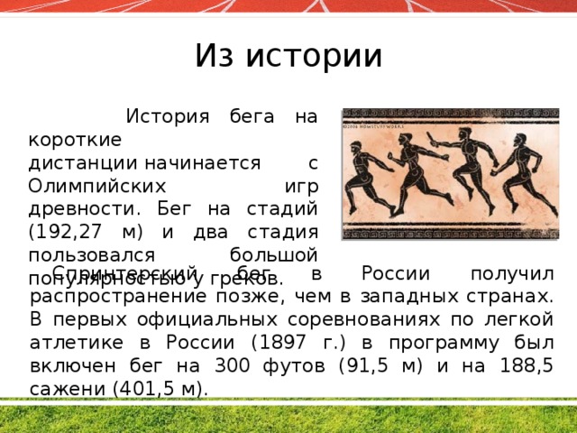Из истории  История бега на короткие дистанции начинается с Олимпийских игр древности. Бег на стадий (192,27 м) и два стадия пользовался большой популярностью у греков. Спринтерский бег в России получил распространение позже, чем в западных странах. В первых официальных соревнованиях по легкой атлетике в России (1897 г.) в программу был включен бег на 300 футов (91,5 м) и на 188,5 сажени (401,5 м).