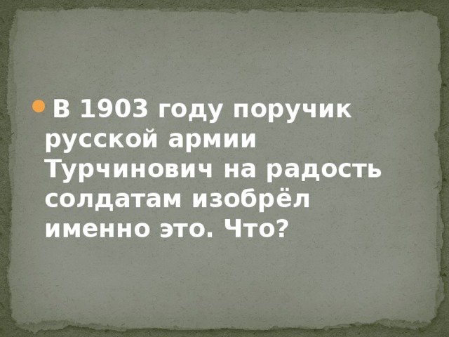 В 1903 году поручик русской армии Турчинович на радость солдатам изобрёл именно это. Что?