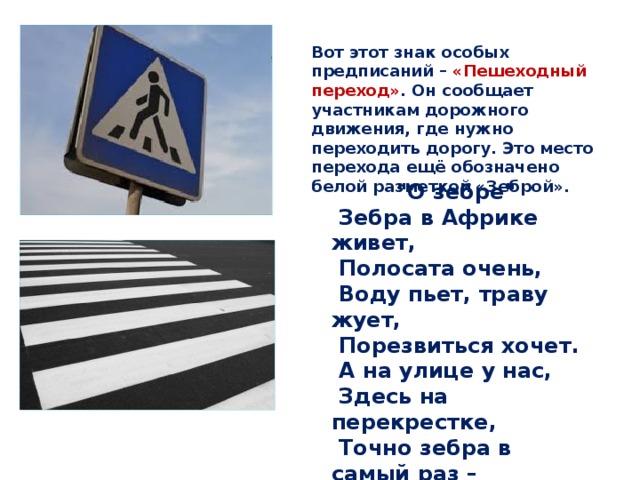 Вот этот знак особых предписаний – «Пешеходный переход» . Он сообщает участникам дорожного движения, где нужно переходить дорогу. Это место перехода ещё обозначено белой разметкой «Зеброй». 