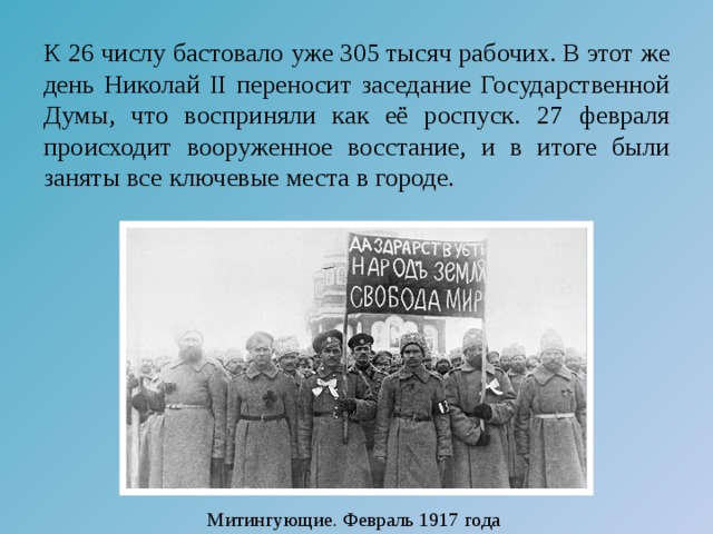 К 26 числу бастовало уже 305 тысяч рабочих. В этот же день Николай II переносит заседание Государственной Думы, что восприняли как её роспуск. 27 февраля происходит вооруженное восстание, и в итоге были заняты все ключевые места в городе. Митингующие. Февраль 1917 года