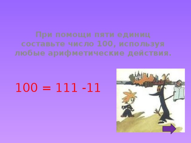 При помощи пяти единиц составьте число 100, используя любые арифметические действия. 100 = 111 -11