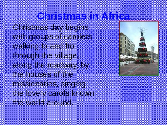 Christmas in Africa Christmas day begins with groups of carolers walking to and fro through the village, along the roadway, by the houses of the missionaries, singing the lovely carols known the world around.