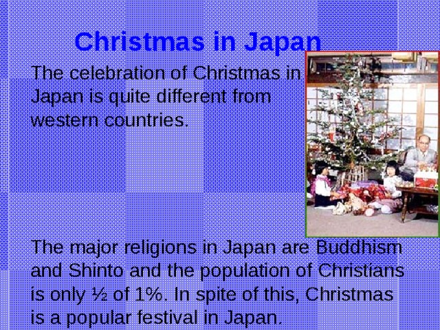 Christmas in Japan The celebration of Christmas in Japan is quite different from western countries. The major religions in Japan are Buddhism and Shinto and the population of Christians is only ½ of 1%. In spite of this, Christmas is a popular festival in Japan.