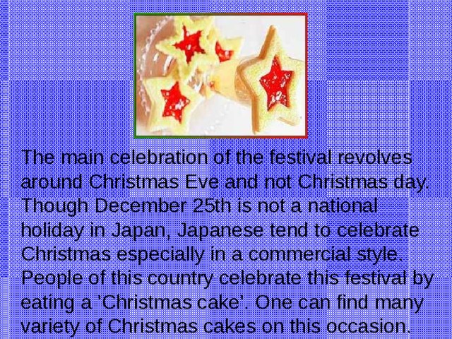 The main celebration of the festival revolves around Christmas Eve and not Christmas day. Though December 25th is not a national holiday in Japan, Japanese tend to celebrate Christmas especially in a commercial style. People of this country celebrate this festival by eating a 'Christmas cake'. One can find many variety of Christmas cakes on this occasion.