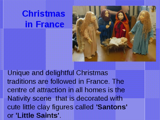 Christmas  in France Unique and delightful Christmas traditions are followed in France. The centre of attraction in all homes is the Nativity scene that is decorated with cute little clay figures called 'Santons' or 'Little Saints' .
