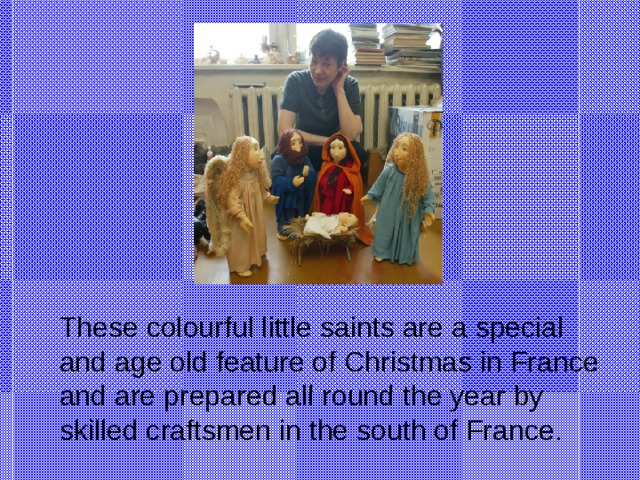 These colourful little saints are a special and age old feature of Christmas in France and are prepared all round the year by skilled craftsmen in the south of France.
