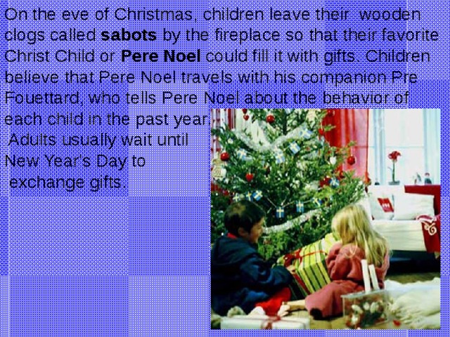On the eve of Christmas, children leave their wooden clogs called sabots by the fireplace so that their favorite Christ Child or Pere Noel could fill it with gifts. Children believe that Pere Noel travels with his companion Pre Fouettard, who tells Pere Noel about the behavior of each child in the past year.  Adults usually wait until New Year's Day to  exchange gifts.