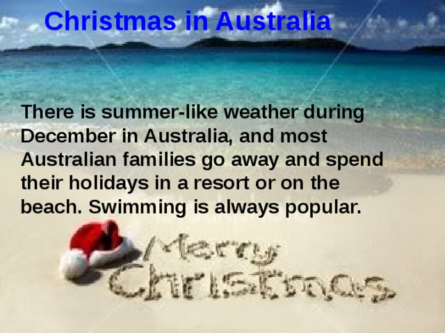 Christmas in Australia There is summer-like weather during December in Australia, and most Australian families go away and spend their holidays in a resort or on the beach. Swimming is always popular.