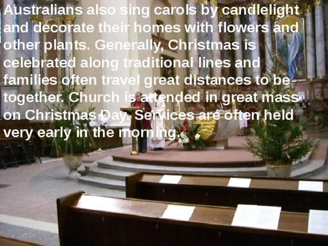 Australians also sing carols by candlelight and decorate their homes with flowers and other plants. Generally, Christmas is celebrated along traditional lines and families often travel great distances to be together. Church is attended in great mass on Christmas Day. Services are often held very early in the morning.