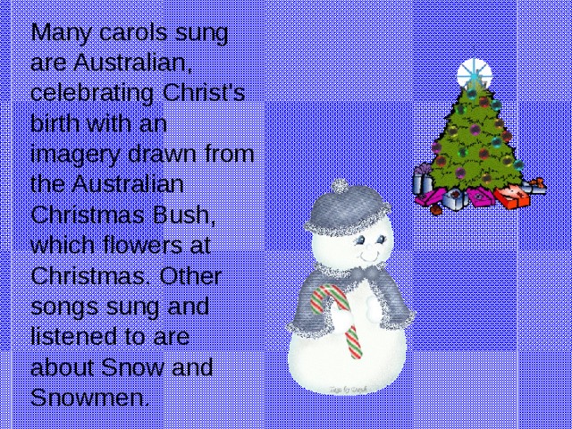 Many carols sung are Australian, celebrating Christ's birth with an imagery drawn from the Australian Christmas Bush, which flowers at Christmas. Other songs sung and listened to are about Snow and Snowmen.