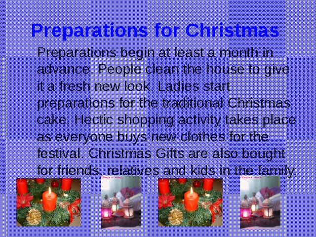 Preparations for Christmas  Preparations begin at least a month in advance. People clean the house to give it a fresh new look. Ladies start preparations for the traditional Christmas cake. Hectic shopping activity takes place as everyone buys new clothes for the festival. Christmas Gifts are also bought for friends, relatives and kids in the family.