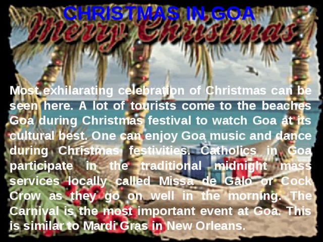 CHRISTMAS IN GOA Most exhilarating celebration of Christmas can be seen here. A lot of tourists come to the beaches Goa during Christmas festival to watch Goa at its cultural best. One can enjoy Goa music and dance during Christmas festivities. Catholics in Goa participate in the traditional midnight mass services locally called Missa de Galo or Cock Crow as they go on well in the morning. The Carnival is the most important event at Goa. This is similar to Mardi Gras in New Orleans.