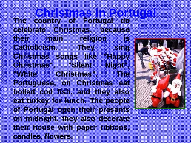 Christmas in Portugal The country of Portugal do celebrate Christmas, because their main religion is Catholicism. They sing Christmas songs like 