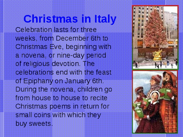 Christmas in Italy Celebration lasts for three weeks, from December 6th to Christmas Eve, beginning with a novena, or nine-day period of religious devotion. The celebrations end with the feast of Epiphany on January 6th. During the novena, children go from house to house to recite Christmas poems in return for small coins with which they buy sweets.