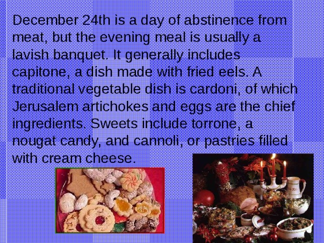 December 24th is a day of abstinence from meat, but the evening meal is usually a lavish banquet. It generally includes capitone, a dish made with fried eels. A traditional vegetable dish is cardoni, of which Jerusalem artichokes and eggs are the chief ingredients. Sweets include torrone, a nougat candy, and cannoli, or pastries filled with cream cheese. Eel -угорь