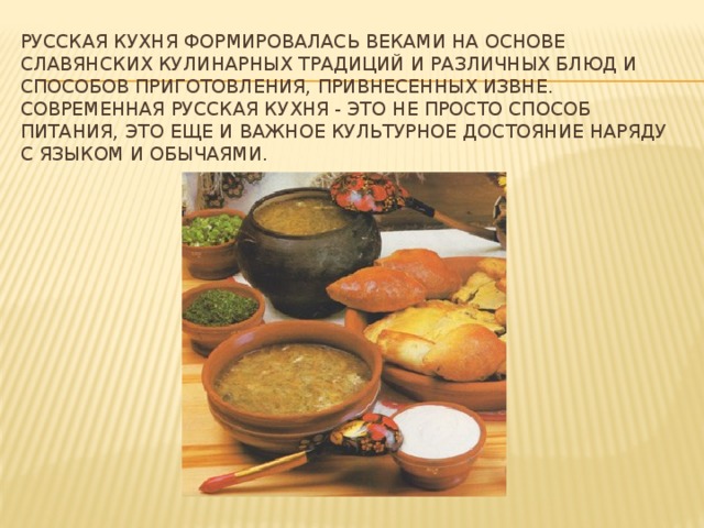 Русская кухня формировалась веками на основе славянских кулинарных традиций и различных блюд и способов приготовления, привнесенных извне. Современная русская кухня - это не просто способ питания, это еще и важное культурное достояние наряду с языком и обычаями.
