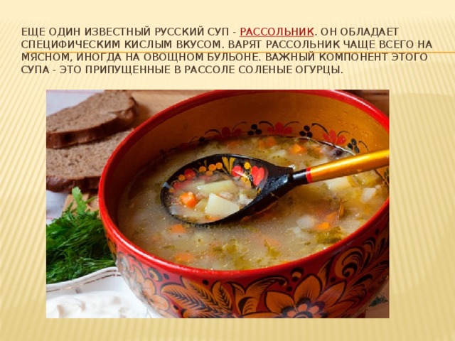 Еще один известный русский суп -  рассольник . Он обладает специфическим кислым вкусом. Варят рассольник чаще всего на мясном, иногда на овощном бульоне. Важный компонент этого супа - это припущенные в рассоле соленые огурцы.