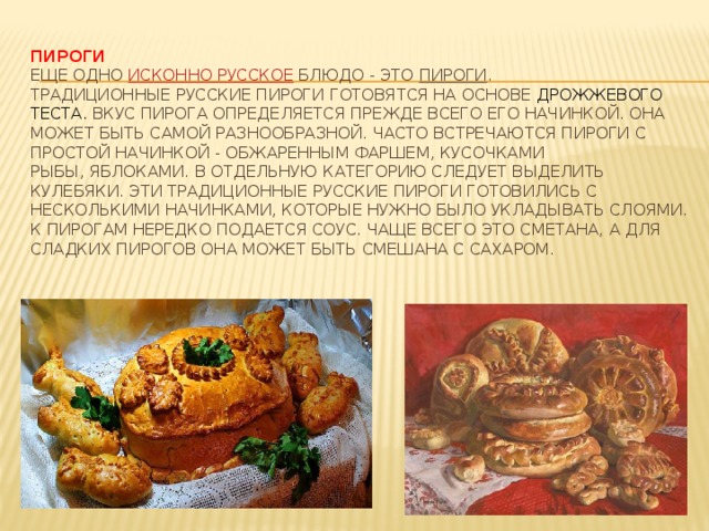 Пироги  Еще одно  исконно русское  блюдо - это  пироги . Традиционные русские пироги готовятся на основе  дрожжевого теста. Вкус пирога определяется прежде всего его начинкой. Она может быть самой разнообразной. Часто встречаются пироги с простой начинкой - обжаренным фаршем, кусочками рыбы, яблоками. В отдельную категорию следует выделить кулебяки. Эти традиционные русские пироги готовились с несколькими начинками, которые нужно было укладывать слоями. К пирогам нередко подается соус. Чаще всего это сметана, а для сладких пирогов она может быть смешана с сахаром.
