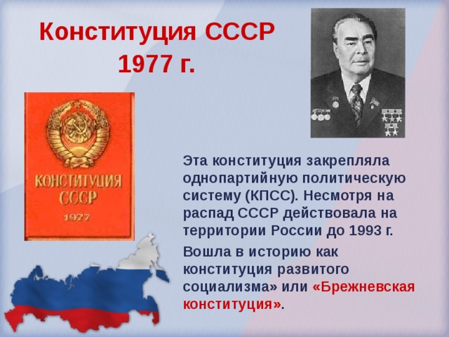 Конституция СССР  1977 г.  Эта конституция закрепляла однопартийную политическую систему (КПСС). Несмотря на распад СССР действовала на территории России до 1993 г. Вошла в историю как конституция развитого социализма» или «Брежневская конституция» .