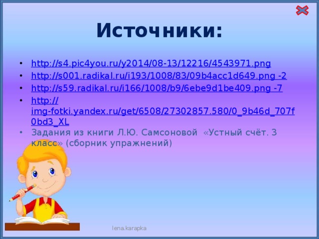 Источники: http:// s4.pic4you.ru/y2014/08-13/12216/4543971.png http://s001.radikal.ru/i193/1008/83/09b4acc1d649.png -2 http://s59.radikal.ru/i166/1008/b9/6ebe9d1be409.png -7 http:// img-fotki.yandex.ru/get/6508/27302857.580/0_9b46d_707f0bd3_XL Задания из книги Л.Ю. Самсоновой «Устный счёт. 3 класс» (сборник упражнений) lena.karapka