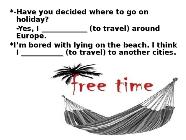 *-Have you decided where to go on holiday?  -Yes, I _____________ (to travel) around Europe. *I’m bored with lying on the beach. I think I ____________ (to travel) to another cities.