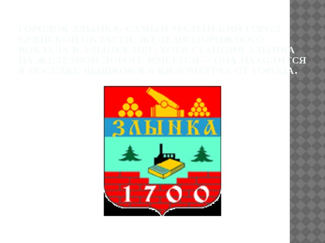 Городок Злынка- самый маленький город Брянской области. Железнодорожного вокзала в Злынке нет, хотя станция Злынка на железной дороге имеется — она находится в поселке Вышков в 8 километрах от города.