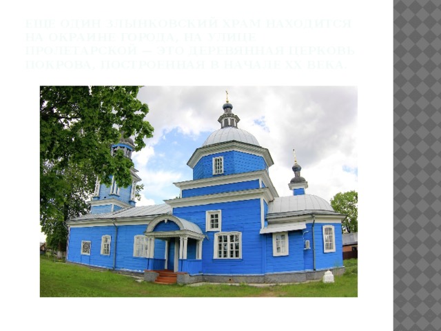 Еще один Злынковский храм находится на окраине города, на улице Пролетарской — это деревянная церковь Покрова, построенная в начале XX века.