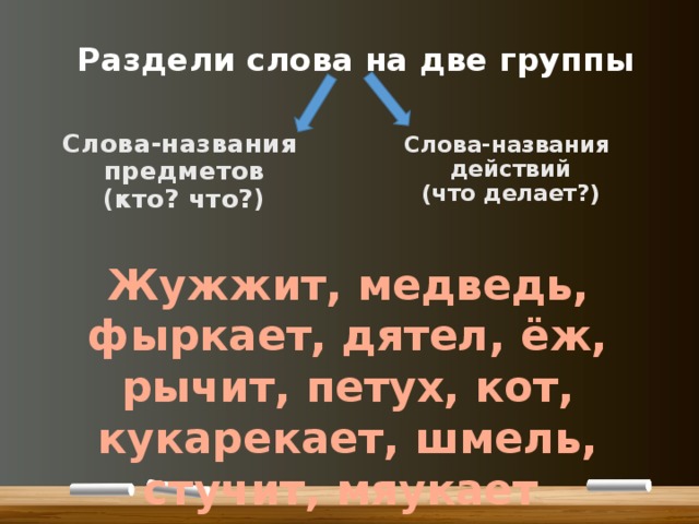 Раздели слова на две группы Слова-названия предметов (кто? что?) Слова-названия действий (что делает?) Жужжит, медведь, фыркает, дятел, ёж, рычит, петух, кот, кукарекает, шмель, стучит, мяукает