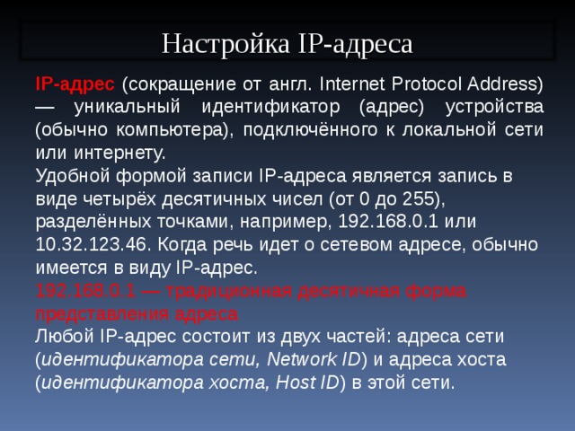 Настройка IP-адреса IP-адрес (сокращение от англ. Internet Protocol Address) — уникальный идентификатор (адрес) устройства (обычно компьютера), подключённого к локальной сети или интернету. Удобной формой записи IP-адреса является запись в виде четырёх десятичных чисел (от 0 до 255), разделённых точками, например, 192.168.0.1 или 10.32.123.46. Когда речь идет о сетевом адресе, обычно имеется в виду IP-адрес. 192.168.0.1 — традиционная десятичная форма представления адреса Любой IP-адрес состоит из двух частей: адреса сети ( идентификатора сети, Network ID ) и адреса хоста ( идентификатора хоста, Host ID ) в этой сети.