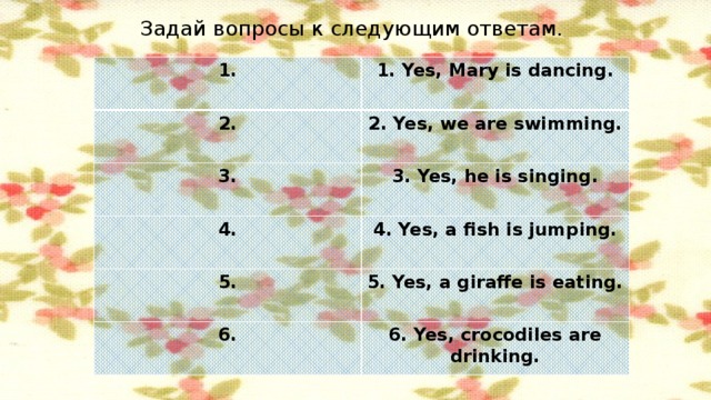 Задай вопросы к следующим ответам. 1. 1. Yes, Mary is dancing. 2. 2. Yes, we are swimming. 3. 3. Yes, he is singing. 4. 4. Yes, a fish is jumping. 5. 5. Yes, a giraffe is eating. 6. 6. Yes, crocodiles are drinking.