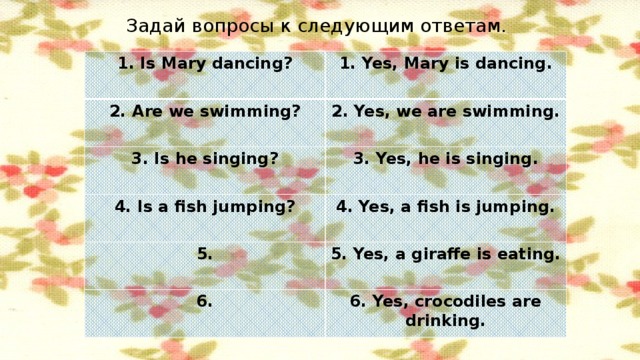 Задай вопросы к следующим ответам. 1. Is Mary dancing? 1. Yes, Mary is dancing. 2. Are we swimming? 2. Yes, we are swimming. 3. Is he singing? 3. Yes, he is singing. 4. Is a fish jumping? 4. Yes, a fish is jumping. 5. 5. Yes, a giraffe is eating. 6. 6. Yes, crocodiles are drinking.