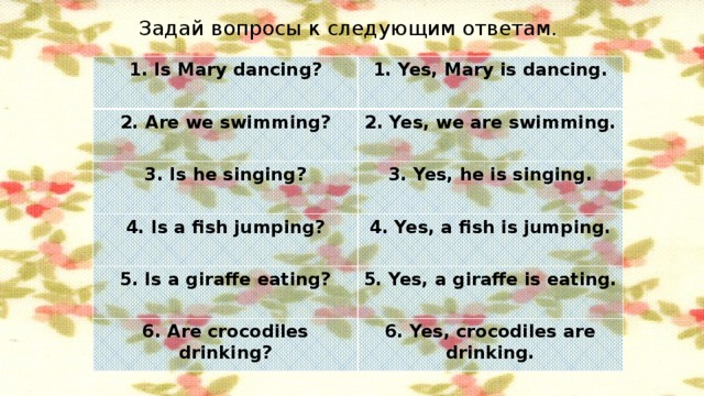 Задай вопросы к следующим ответам. 1. Is Mary dancing? 1. Yes, Mary is dancing. 2. Are we swimming? 2. Yes, we are swimming. 3. Is he singing? 3. Yes, he is singing. 4. Is a fish jumping? 4. Yes, a fish is jumping. 5. Is a giraffe eating? 5. Yes, a giraffe is eating. 6. Are crocodiles drinking? 6. Yes, crocodiles are drinking.
