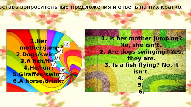 Составь вопросительные предложения и ответь на них кратко. Her mother/jump? Dogs/swing? A fish/fly? He/run? Giraffes/swim? A horse/drink? 1. Is her mother jumping? No, she isn’t. 2. Are dogs swinging? Yes, they are. 3. Is a fish flying? No, it isn’t. 4. 5. 6.