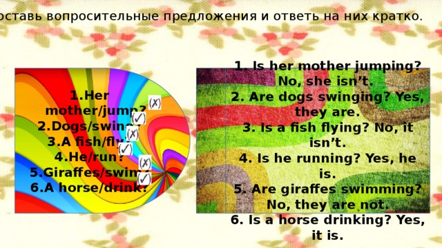 Составь вопросительные предложения и ответь на них кратко. Her mother/jump? Dogs/swing? A fish/fly? He/run? Giraffes/swim? A horse/drink? 1. Is her mother jumping? No, she isn’t. 2. Are dogs swinging? Yes, they are. 3. Is a fish flying? No, it isn’t. 4. Is he running? Yes, he is. 5. Are giraffes swimming? No, they are not. 6. Is a horse drinking? Yes, it is.