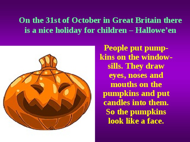 On the 31st of October in Great Britain there is a nice holiday for children – Hallowe’en People put pump-kins on the window-sills. They draw eyes, noses and mouths on the pumpkins and put candles into them. So the pumpkins look like a face.