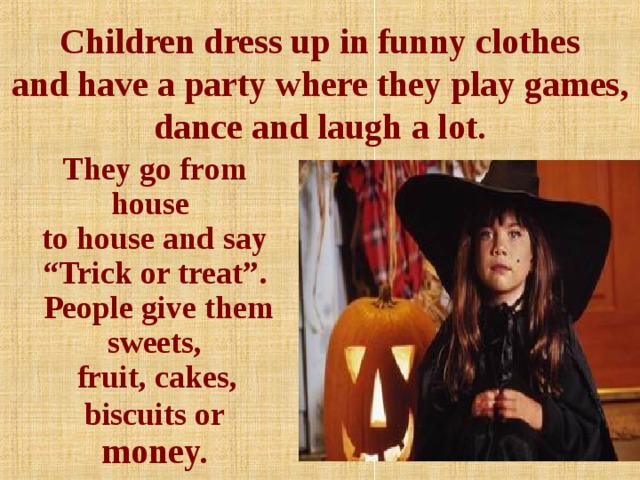 Children dress up in funny clothes  and have a party where they play games, dance and laugh a lot.     They go from house  to house and say  “Trick or treat”.  People give them sweets,   fruit, cakes, biscuits or money.