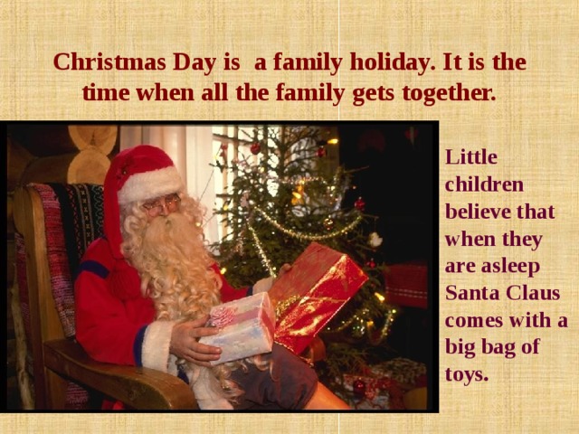 Christmas Day is a family holiday. It is the time when all the family gets together.  Little children believe that when they are asleep Santa Claus comes with a big bag of toys.