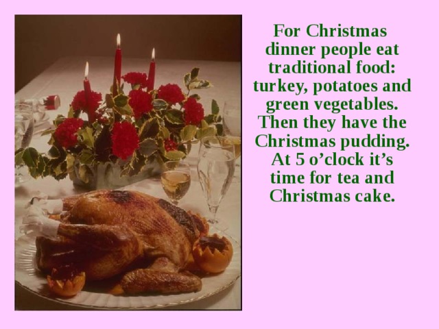 For Christmas dinner people eat traditional food: turkey, potatoes and green vegetables. Then they have the Christmas pudding. At 5 o’clock it’s time for tea and Christmas cake.