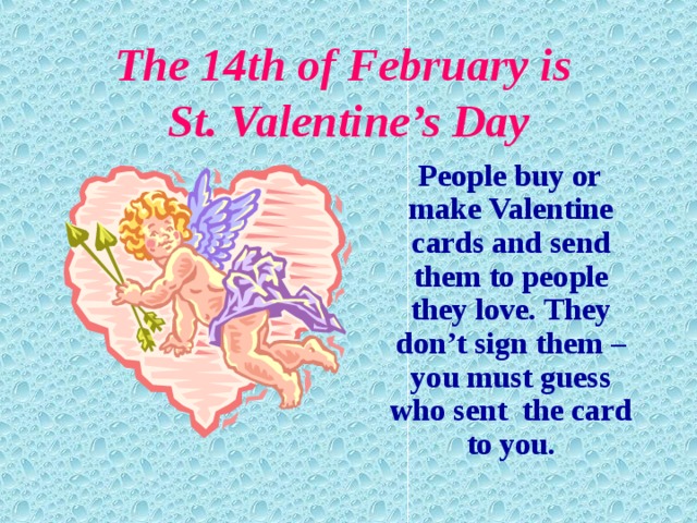 The 14th of February is  St. Valentine’s Day  People buy or make Valentine cards and send them to people they love. They don’t sign them – you must guess who sent the card to you.