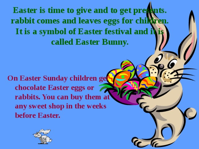 Easter is time to give and to get presents. rabbit comes and leaves eggs for children. It is a symbol of Easter festival and it is called Easter Bunny.   On Easter Sunday children get chocolate Easter eggs or rabbits. You can buy them at any sweet shop in the weeks before Easter.