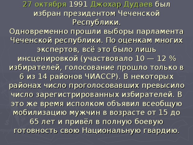 27 октября 1991 Джохар Дудаев был избран президентом Чеченской Республики.  Одновременно прошли выборы парламента Чеченской республики. По оценкам многих экспертов, всё это было лишь инсценировкой (участвовало 10 — 12 % избирателей, голосование прошло только в 6 из 14 районов ЧИАССР). В некоторых районах число проголосовавших превысило число зарегистрированных избирателей. В это же время исполком объявил всеобщую мобилизацию мужчин в возрасте от 15 до 65 лет и привёл в полную боевую готовность свою Национальную гвардию.